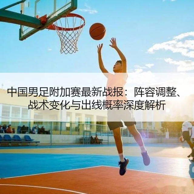 中国男足附加赛最新战报:阵容调整、战术变化与出线概率深度解析